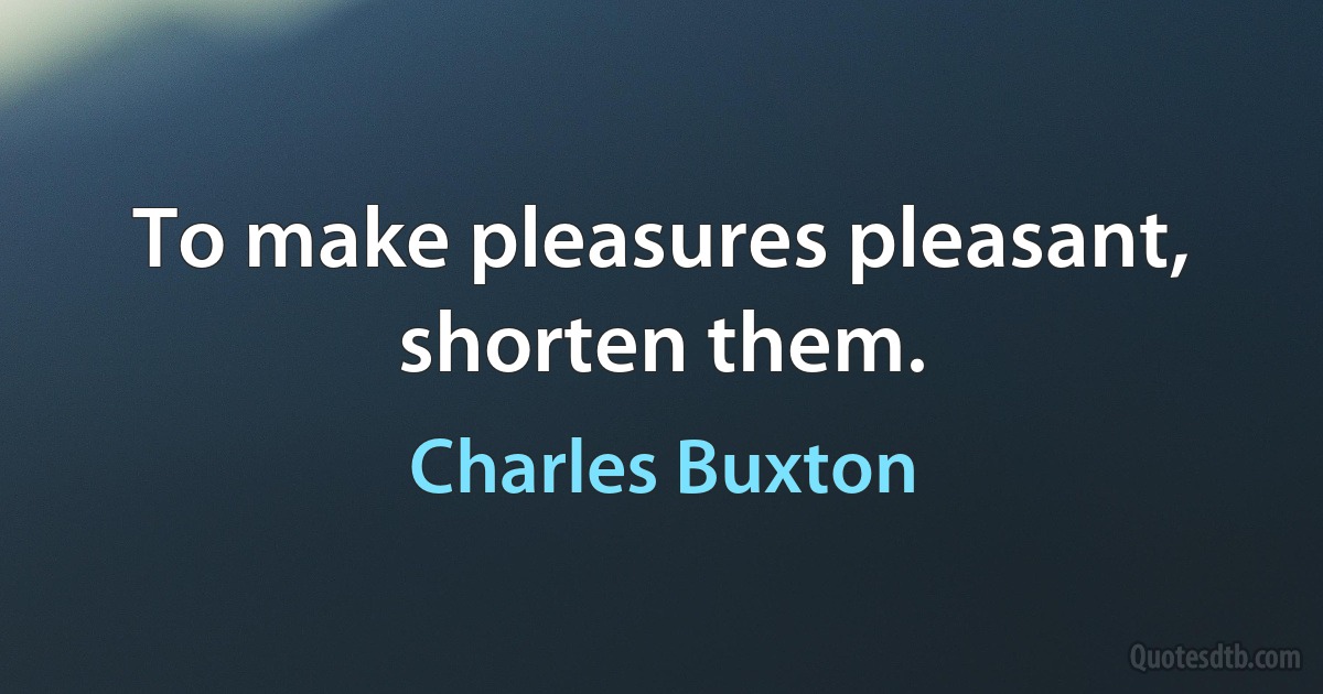 To make pleasures pleasant, shorten them. (Charles Buxton)