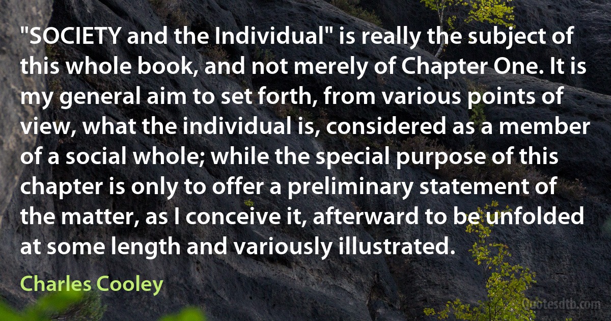 "SOCIETY and the Individual" is really the subject of this whole book, and not merely of Chapter One. It is my general aim to set forth, from various points of view, what the individual is, considered as a member of a social whole; while the special purpose of this chapter is only to offer a preliminary statement of the matter, as I conceive it, afterward to be unfolded at some length and variously illustrated. (Charles Cooley)