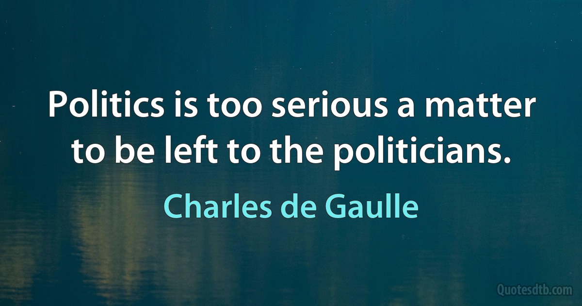 Politics is too serious a matter to be left to the politicians. (Charles de Gaulle)