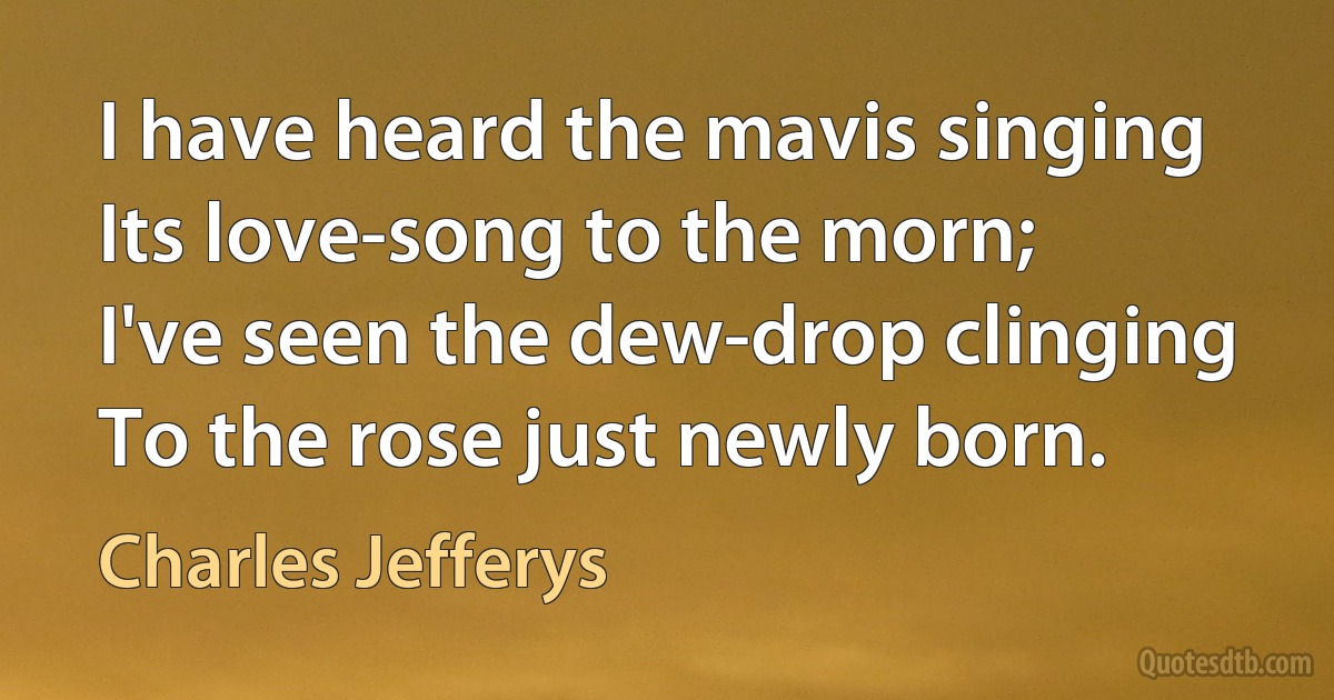 I have heard the mavis singing
Its love-song to the morn;
I've seen the dew-drop clinging
To the rose just newly born. (Charles Jefferys)