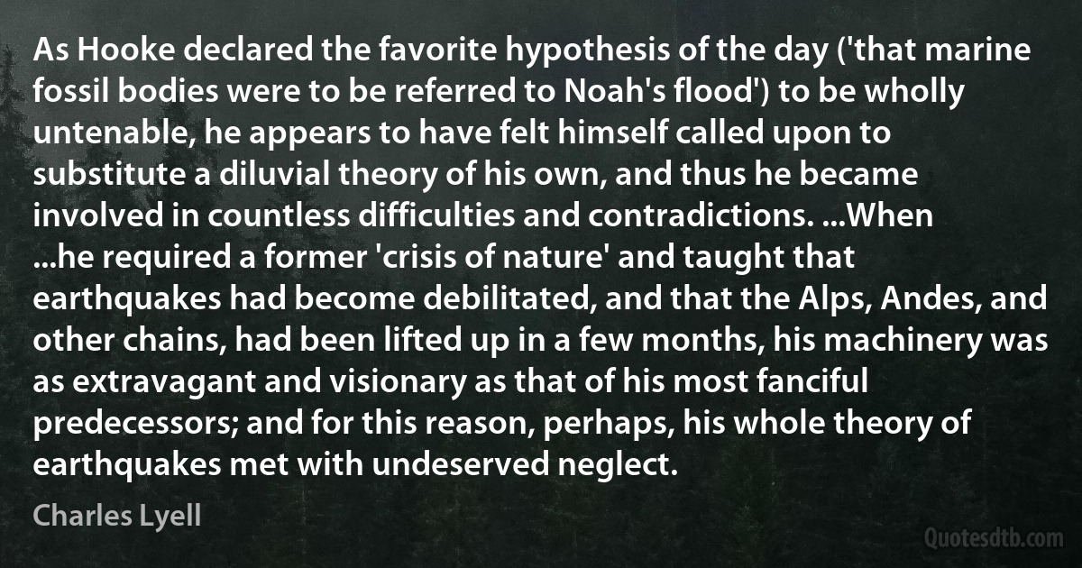 As Hooke declared the favorite hypothesis of the day ('that marine fossil bodies were to be referred to Noah's flood') to be wholly untenable, he appears to have felt himself called upon to substitute a diluvial theory of his own, and thus he became involved in countless difficulties and contradictions. ...When ...he required a former 'crisis of nature' and taught that earthquakes had become debilitated, and that the Alps, Andes, and other chains, had been lifted up in a few months, his machinery was as extravagant and visionary as that of his most fanciful predecessors; and for this reason, perhaps, his whole theory of earthquakes met with undeserved neglect. (Charles Lyell)