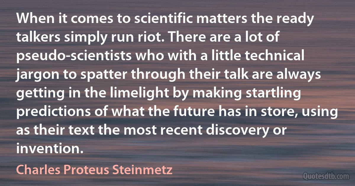 When it comes to scientific matters the ready talkers simply run riot. There are a lot of pseudo-scientists who with a little technical jargon to spatter through their talk are always getting in the limelight by making startling predictions of what the future has in store, using as their text the most recent discovery or invention. (Charles Proteus Steinmetz)