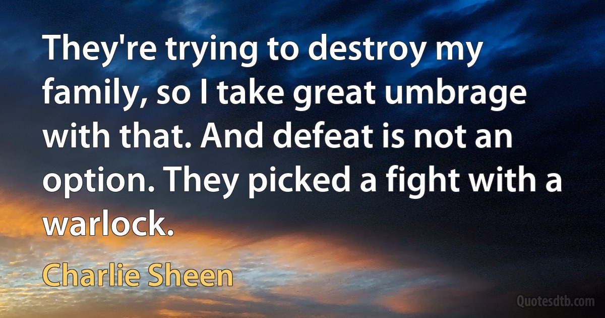 They're trying to destroy my family, so I take great umbrage with that. And defeat is not an option. They picked a fight with a warlock. (Charlie Sheen)