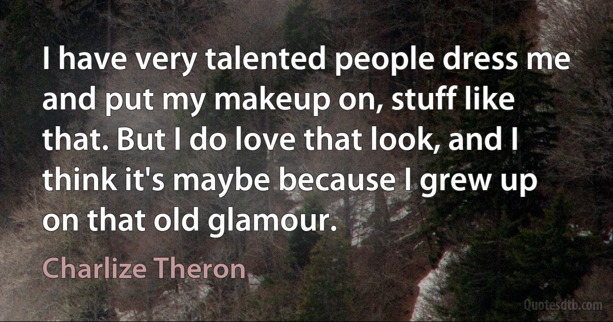 I have very talented people dress me and put my makeup on, stuff like that. But I do love that look, and I think it's maybe because I grew up on that old glamour. (Charlize Theron)