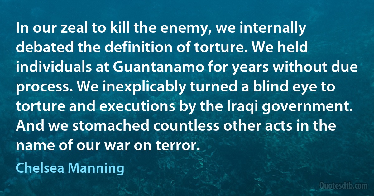 In our zeal to kill the enemy, we internally debated the definition of torture. We held individuals at Guantanamo for years without due process. We inexplicably turned a blind eye to torture and executions by the Iraqi government. And we stomached countless other acts in the name of our war on terror. (Chelsea Manning)