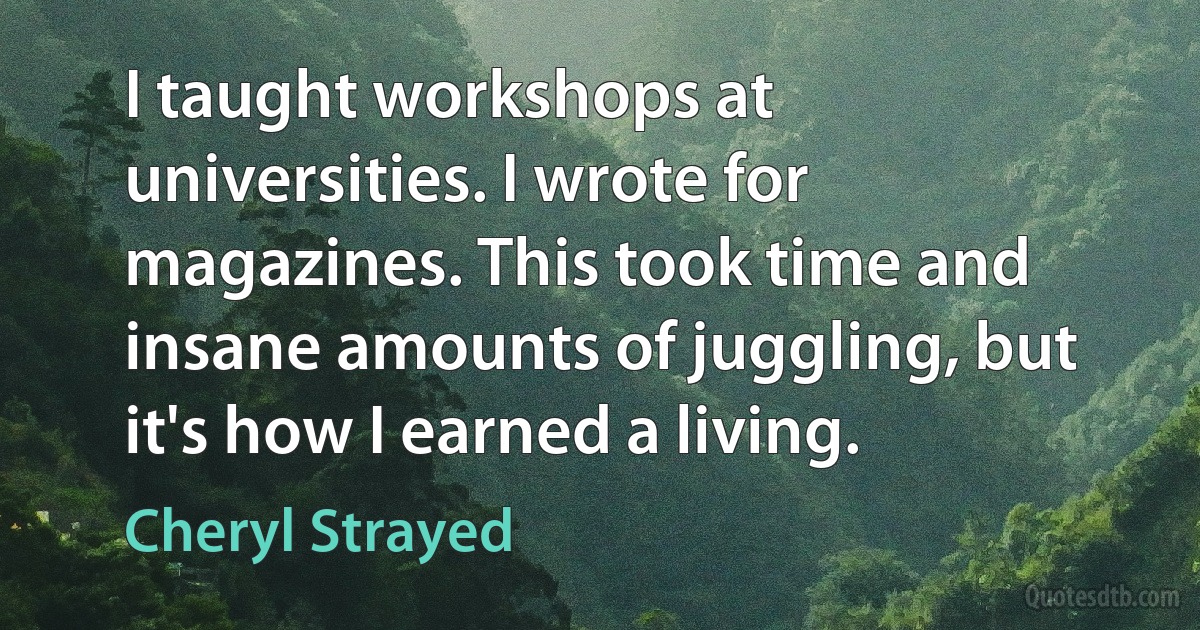 I taught workshops at universities. I wrote for magazines. This took time and insane amounts of juggling, but it's how I earned a living. (Cheryl Strayed)