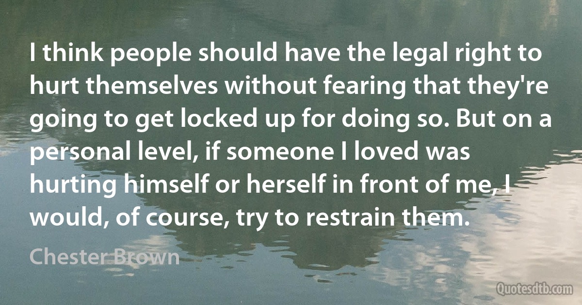 I think people should have the legal right to hurt themselves without fearing that they're going to get locked up for doing so. But on a personal level, if someone I loved was hurting himself or herself in front of me, I would, of course, try to restrain them. (Chester Brown)