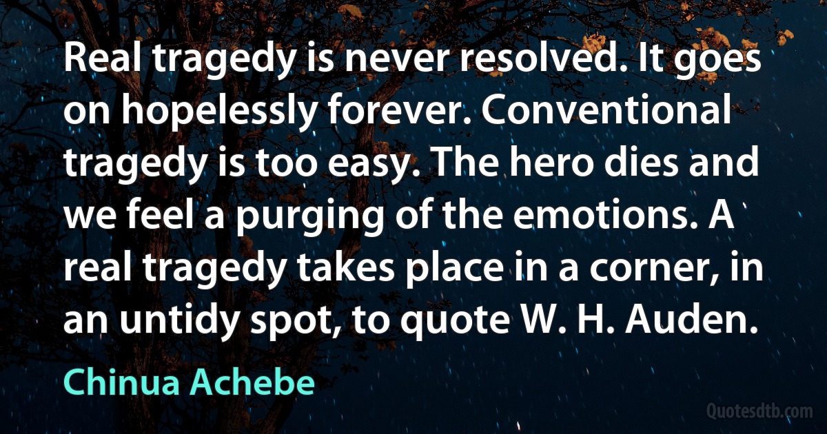 Real tragedy is never resolved. It goes on hopelessly forever. Conventional tragedy is too easy. The hero dies and we feel a purging of the emotions. A real tragedy takes place in a corner, in an untidy spot, to quote W. H. Auden. (Chinua Achebe)