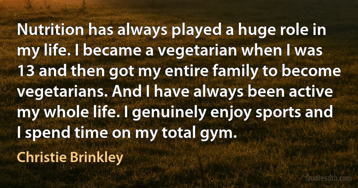 Nutrition has always played a huge role in my life. I became a vegetarian when I was 13 and then got my entire family to become vegetarians. And I have always been active my whole life. I genuinely enjoy sports and I spend time on my total gym. (Christie Brinkley)