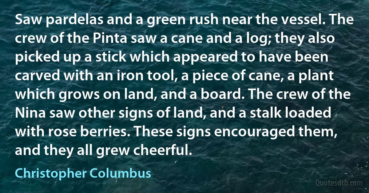 Saw pardelas and a green rush near the vessel. The crew of the Pinta saw a cane and a log; they also picked up a stick which appeared to have been carved with an iron tool, a piece of cane, a plant which grows on land, and a board. The crew of the Nina saw other signs of land, and a stalk loaded with rose berries. These signs encouraged them, and they all grew cheerful. (Christopher Columbus)