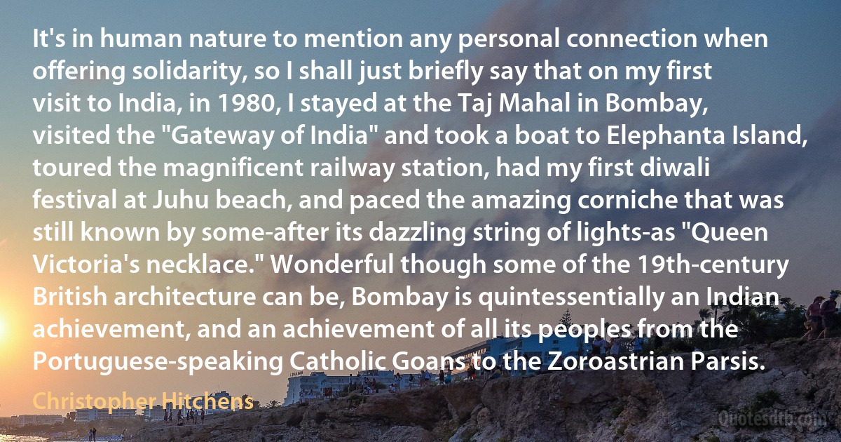 It's in human nature to mention any personal connection when offering solidarity, so I shall just briefly say that on my first visit to India, in 1980, I stayed at the Taj Mahal in Bombay, visited the "Gateway of India" and took a boat to Elephanta Island, toured the magnificent railway station, had my first diwali festival at Juhu beach, and paced the amazing corniche that was still known by some-after its dazzling string of lights-as "Queen Victoria's necklace." Wonderful though some of the 19th-century British architecture can be, Bombay is quintessentially an Indian achievement, and an achievement of all its peoples from the Portuguese-speaking Catholic Goans to the Zoroastrian Parsis. (Christopher Hitchens)