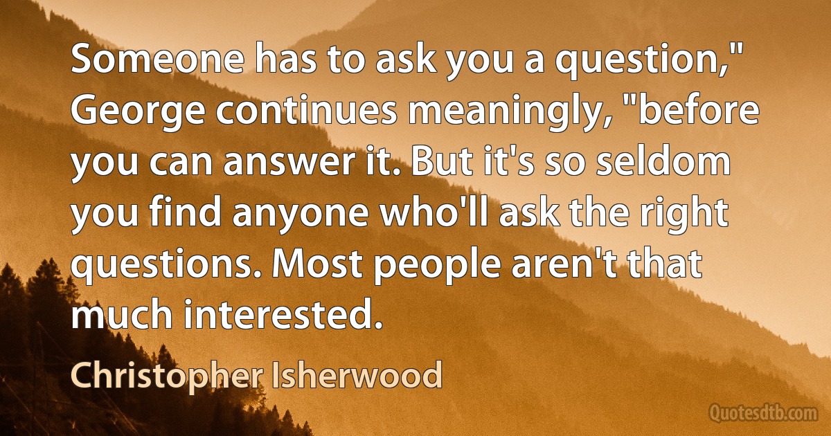 Someone has to ask you a question," George continues meaningly, "before you can answer it. But it's so seldom you find anyone who'll ask the right questions. Most people aren't that much interested. (Christopher Isherwood)