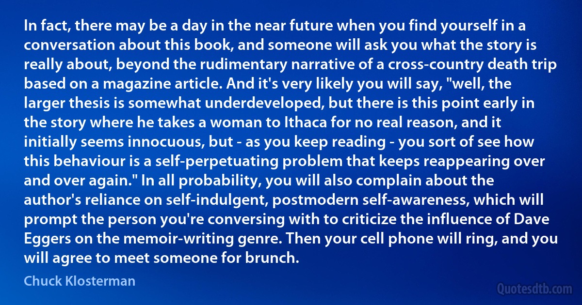 In fact, there may be a day in the near future when you find yourself in a conversation about this book, and someone will ask you what the story is really about, beyond the rudimentary narrative of a cross-country death trip based on a magazine article. And it's very likely you will say, "well, the larger thesis is somewhat underdeveloped, but there is this point early in the story where he takes a woman to Ithaca for no real reason, and it initially seems innocuous, but - as you keep reading - you sort of see how this behaviour is a self-perpetuating problem that keeps reappearing over and over again." In all probability, you will also complain about the author's reliance on self-indulgent, postmodern self-awareness, which will prompt the person you're conversing with to criticize the influence of Dave Eggers on the memoir-writing genre. Then your cell phone will ring, and you will agree to meet someone for brunch. (Chuck Klosterman)