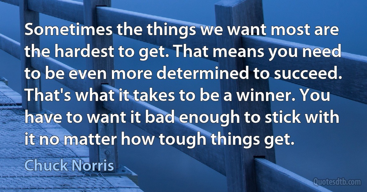 Sometimes the things we want most are the hardest to get. That means you need to be even more determined to succeed. That's what it takes to be a winner. You have to want it bad enough to stick with it no matter how tough things get. (Chuck Norris)