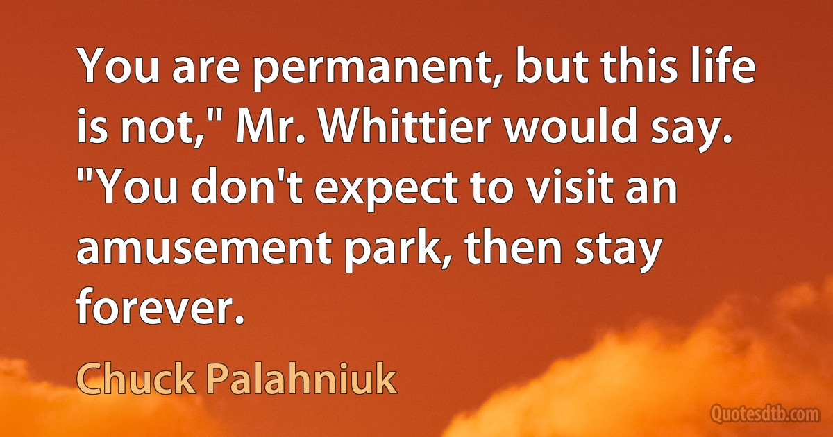 You are permanent, but this life is not," Mr. Whittier would say. "You don't expect to visit an amusement park, then stay forever. (Chuck Palahniuk)