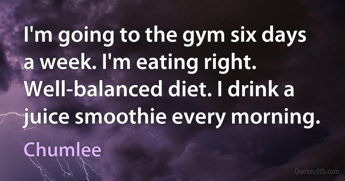 I'm going to the gym six days a week. I'm eating right. Well-balanced diet. I drink a juice smoothie every morning. (Chumlee)