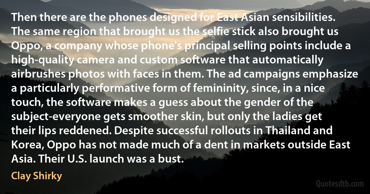 Then there are the phones designed for East Asian sensibilities. The same region that brought us the selfie stick also brought us Oppo, a company whose phone's principal selling points include a high-quality camera and custom software that automatically airbrushes photos with faces in them. The ad campaigns emphasize a particularly performative form of femininity, since, in a nice touch, the software makes a guess about the gender of the subject-everyone gets smoother skin, but only the ladies get their lips reddened. Despite successful rollouts in Thailand and Korea, Oppo has not made much of a dent in markets outside East Asia. Their U.S. launch was a bust. (Clay Shirky)