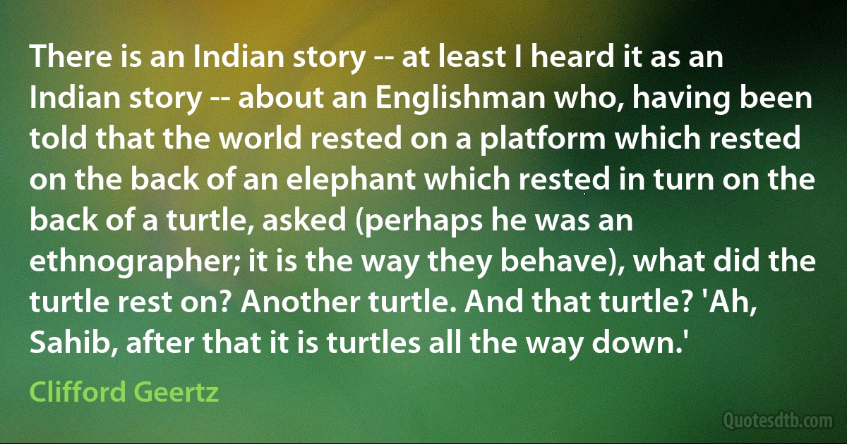 There is an Indian story -- at least I heard it as an Indian story -- about an Englishman who, having been told that the world rested on a platform which rested on the back of an elephant which rested in turn on the back of a turtle, asked (perhaps he was an ethnographer; it is the way they behave), what did the turtle rest on? Another turtle. And that turtle? 'Ah, Sahib, after that it is turtles all the way down.' (Clifford Geertz)