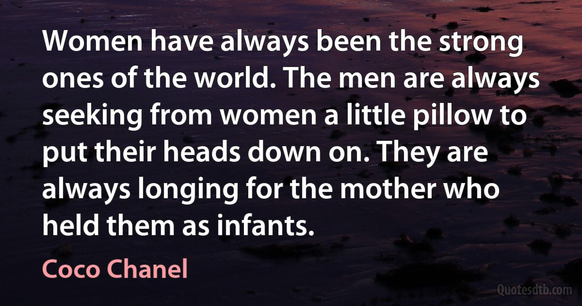 Women have always been the strong ones of the world. The men are always seeking from women a little pillow to put their heads down on. They are always longing for the mother who held them as infants. (Coco Chanel)