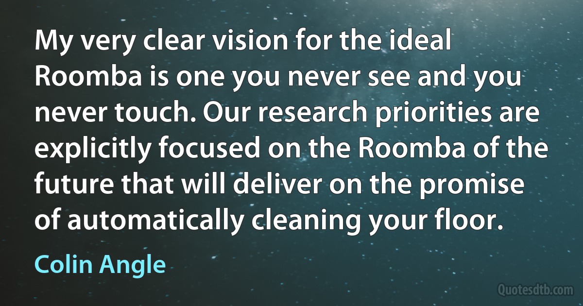 My very clear vision for the ideal Roomba is one you never see and you never touch. Our research priorities are explicitly focused on the Roomba of the future that will deliver on the promise of automatically cleaning your floor. (Colin Angle)