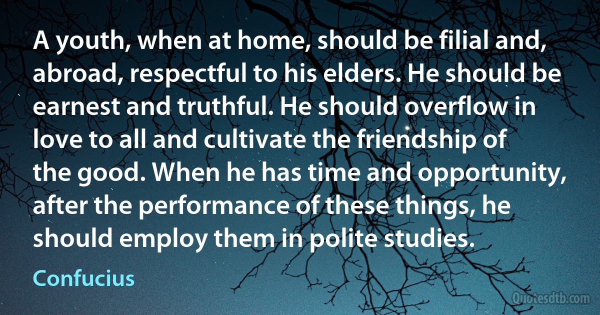 A youth, when at home, should be filial and, abroad, respectful to his elders. He should be earnest and truthful. He should overflow in love to all and cultivate the friendship of the good. When he has time and opportunity, after the performance of these things, he should employ them in polite studies. (Confucius)