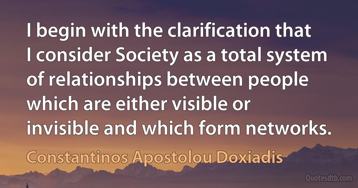 I begin with the clarification that I consider Society as a total system of relationships between people which are either visible or invisible and which form networks. (Constantinos Apostolou Doxiadis)