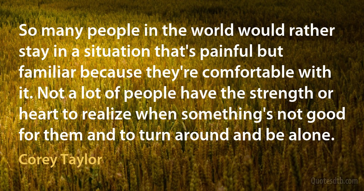 So many people in the world would rather stay in a situation that's painful but familiar because they're comfortable with it. Not a lot of people have the strength or heart to realize when something's not good for them and to turn around and be alone. (Corey Taylor)