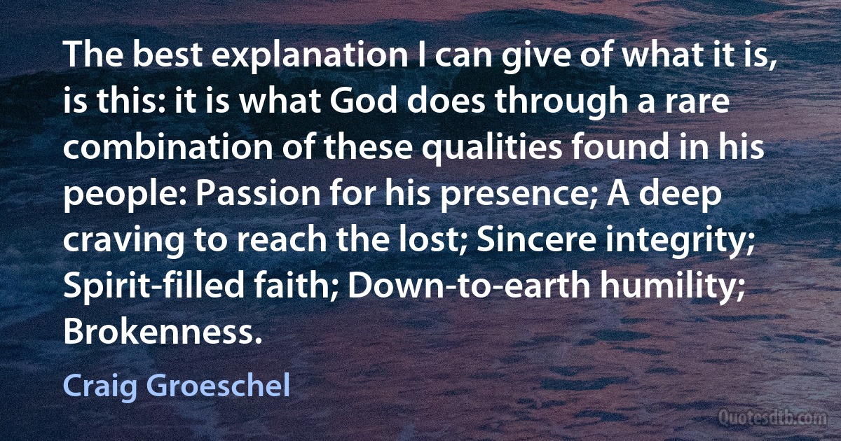 The best explanation I can give of what it is, is this: it is what God does through a rare combination of these qualities found in his people: Passion for his presence; A deep craving to reach the lost; Sincere integrity; Spirit-filled faith; Down-to-earth humility; Brokenness. (Craig Groeschel)