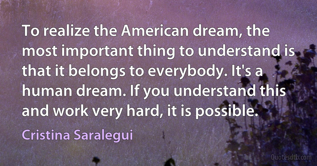 To realize the American dream, the most important thing to understand is that it belongs to everybody. It's a human dream. If you understand this and work very hard, it is possible. (Cristina Saralegui)