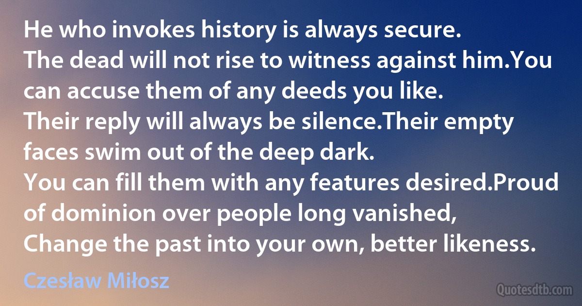 He who invokes history is always secure.
The dead will not rise to witness against him.You can accuse them of any deeds you like.
Their reply will always be silence.Their empty faces swim out of the deep dark.
You can fill them with any features desired.Proud of dominion over people long vanished,
Change the past into your own, better likeness. (Czesław Miłosz)