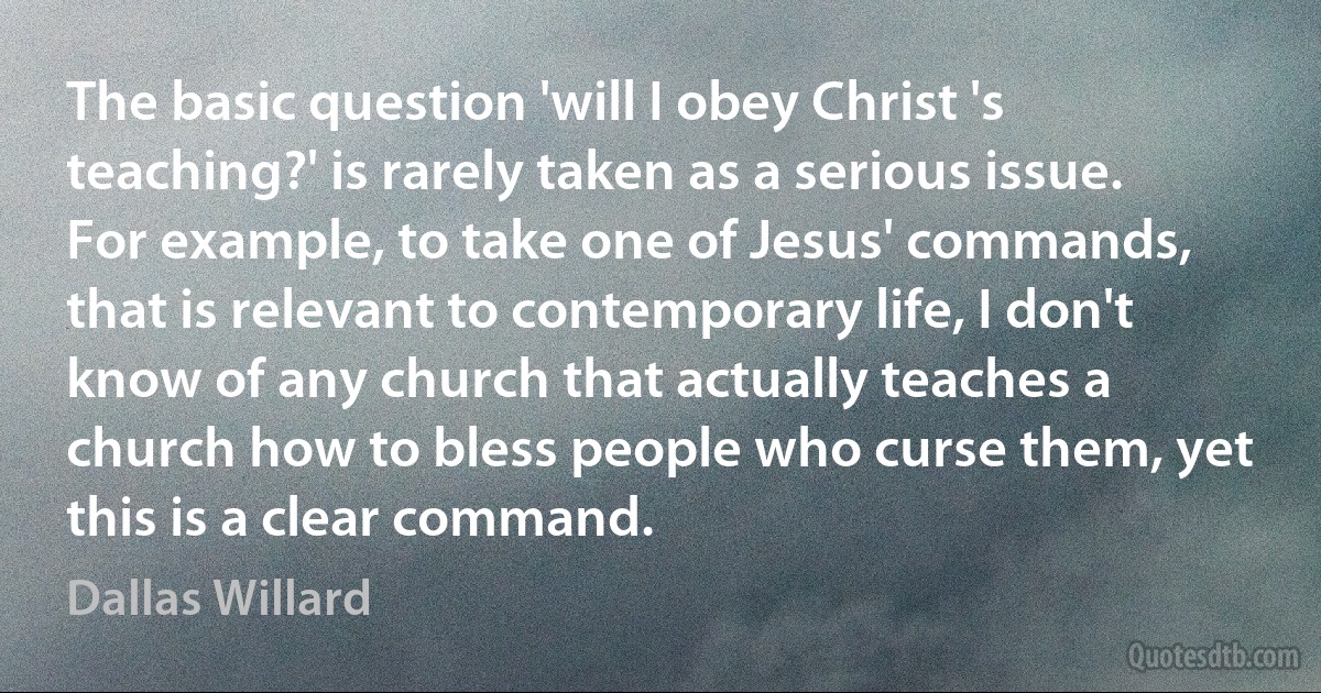 The basic question 'will I obey Christ 's teaching?' is rarely taken as a serious issue. For example, to take one of Jesus' commands, that is relevant to contemporary life, I don't know of any church that actually teaches a church how to bless people who curse them, yet this is a clear command. (Dallas Willard)