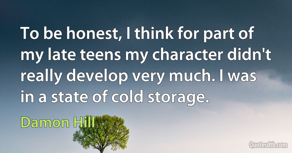 To be honest, I think for part of my late teens my character didn't really develop very much. I was in a state of cold storage. (Damon Hill)