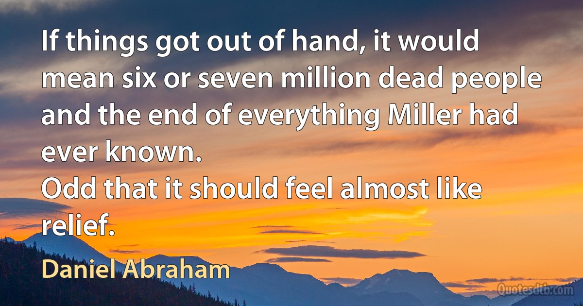 If things got out of hand, it would mean six or seven million dead people and the end of everything Miller had ever known.
Odd that it should feel almost like relief. (Daniel Abraham)