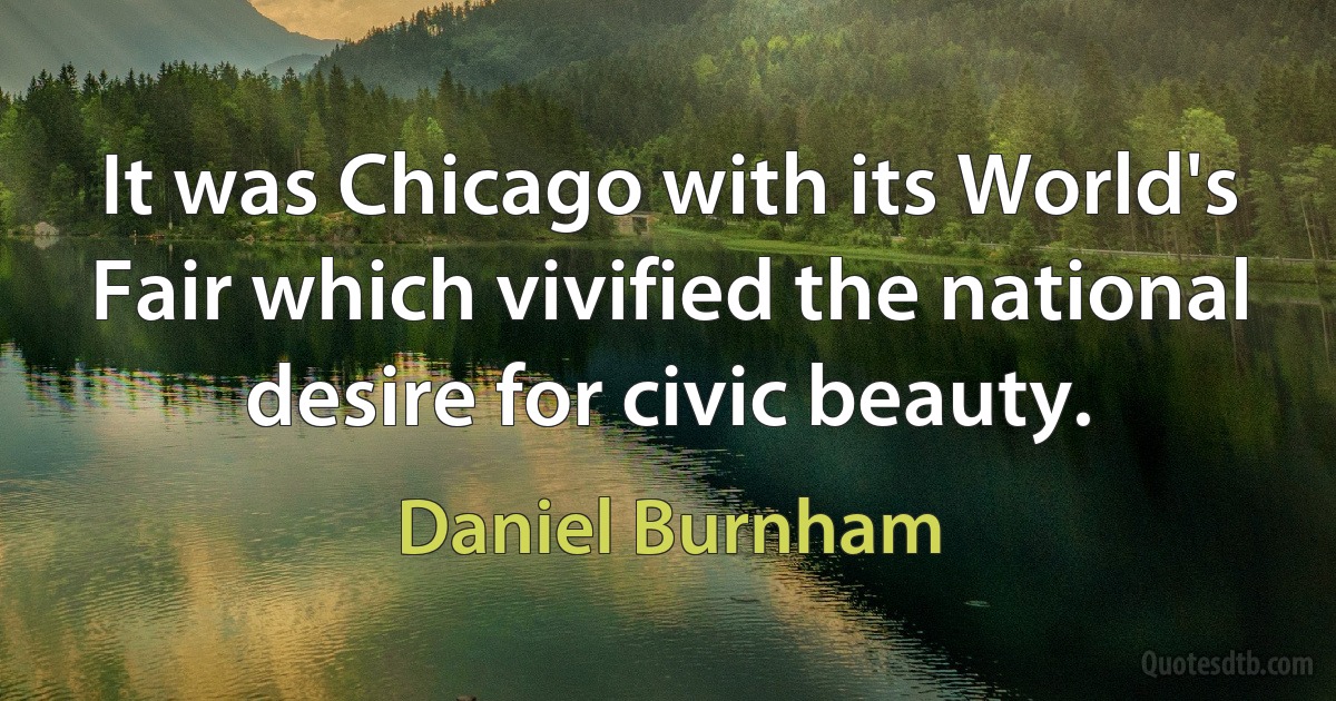 It was Chicago with its World's Fair which vivified the national desire for civic beauty. (Daniel Burnham)