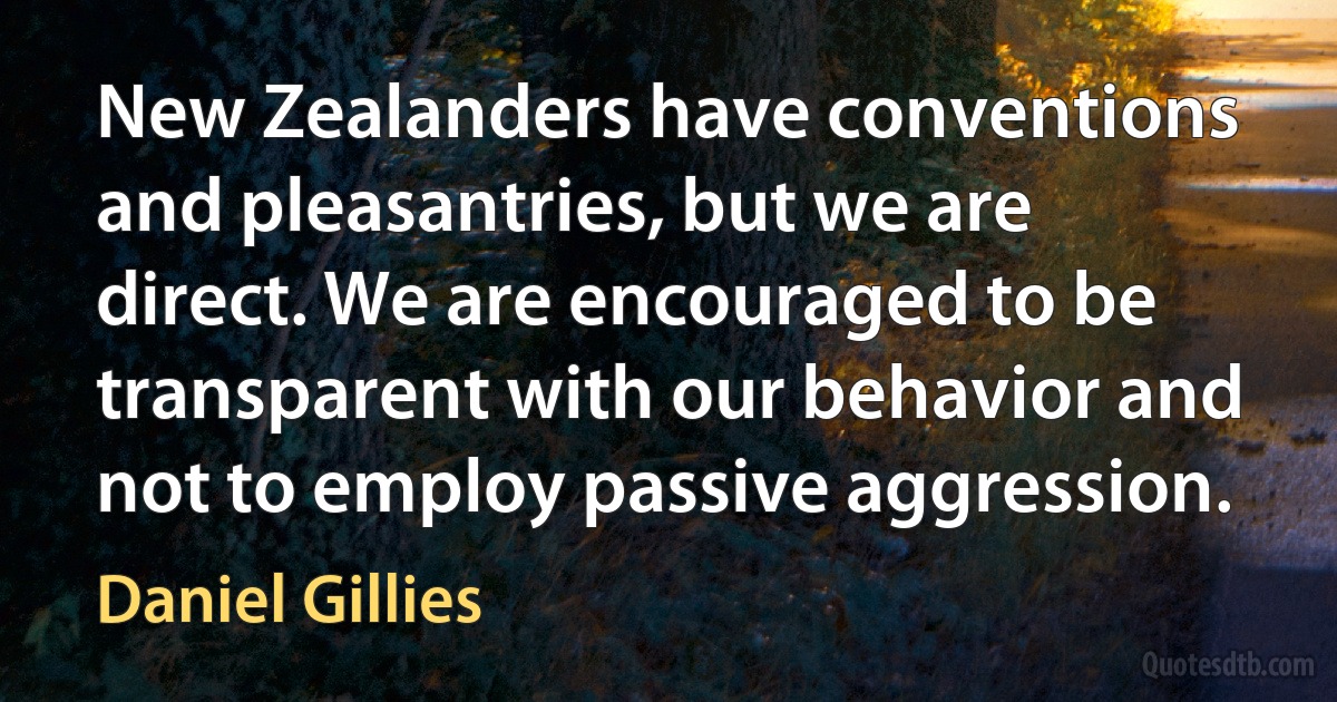 New Zealanders have conventions and pleasantries, but we are direct. We are encouraged to be transparent with our behavior and not to employ passive aggression. (Daniel Gillies)