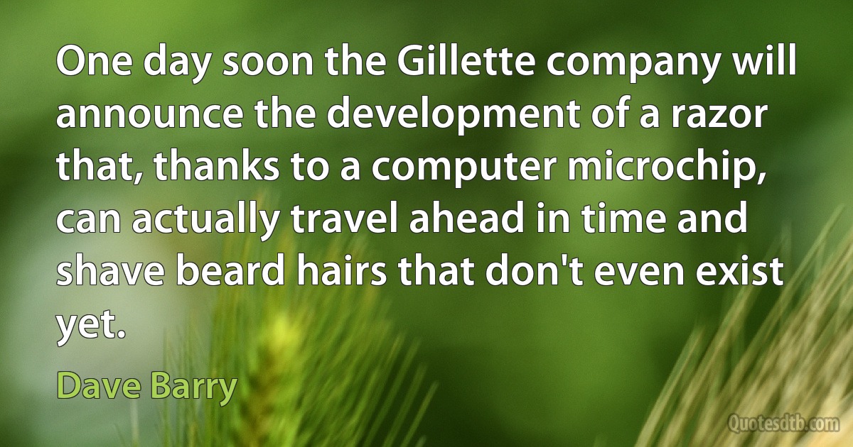 One day soon the Gillette company will announce the development of a razor that, thanks to a computer microchip, can actually travel ahead in time and shave beard hairs that don't even exist yet. (Dave Barry)