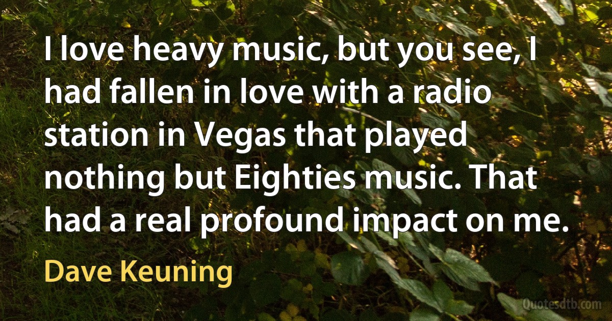 I love heavy music, but you see, I had fallen in love with a radio station in Vegas that played nothing but Eighties music. That had a real profound impact on me. (Dave Keuning)