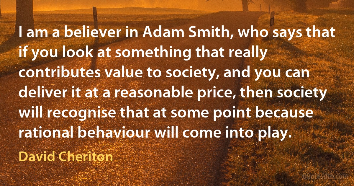 I am a believer in Adam Smith, who says that if you look at something that really contributes value to society, and you can deliver it at a reasonable price, then society will recognise that at some point because rational behaviour will come into play. (David Cheriton)