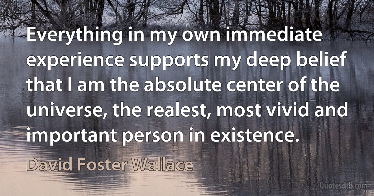 Everything in my own immediate experience supports my deep belief that I am the absolute center of the universe, the realest, most vivid and important person in existence. (David Foster Wallace)