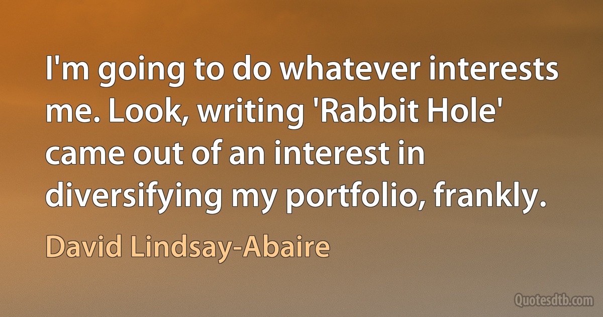 I'm going to do whatever interests me. Look, writing 'Rabbit Hole' came out of an interest in diversifying my portfolio, frankly. (David Lindsay-Abaire)