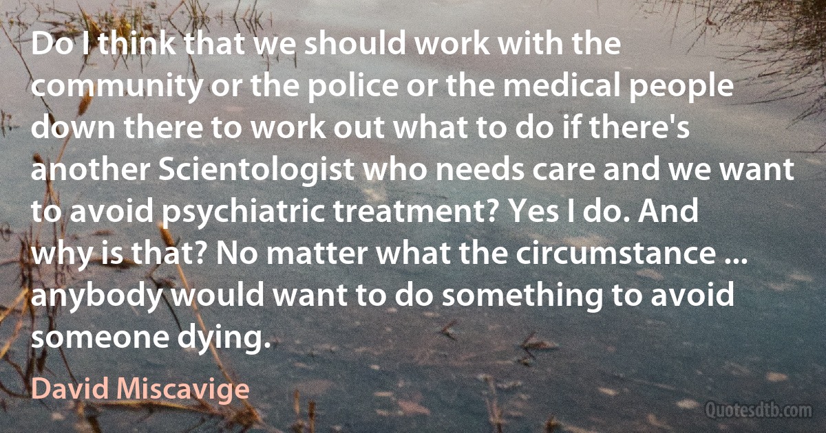 Do I think that we should work with the community or the police or the medical people down there to work out what to do if there's another Scientologist who needs care and we want to avoid psychiatric treatment? Yes I do. And why is that? No matter what the circumstance ... anybody would want to do something to avoid someone dying. (David Miscavige)