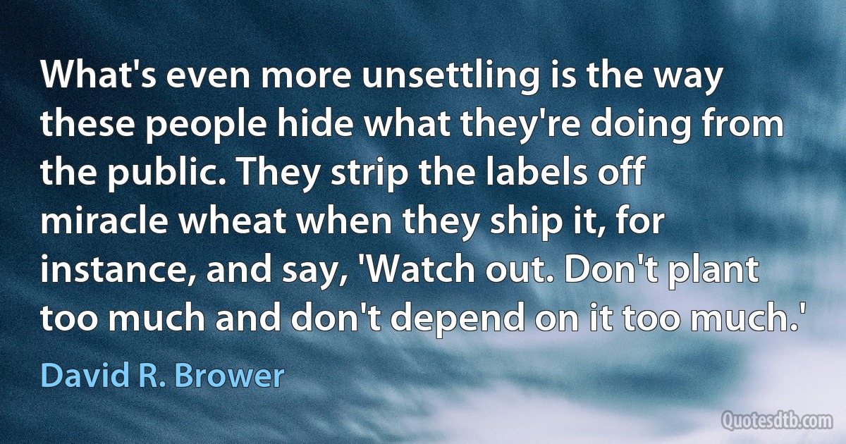 What's even more unsettling is the way these people hide what they're doing from the public. They strip the labels off miracle wheat when they ship it, for instance, and say, 'Watch out. Don't plant too much and don't depend on it too much.' (David R. Brower)