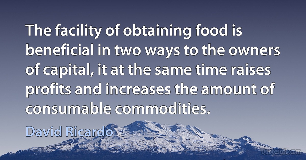 The facility of obtaining food is beneficial in two ways to the owners of capital, it at the same time raises profits and increases the amount of consumable commodities. (David Ricardo)