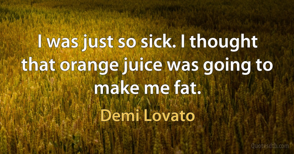 I was just so sick. I thought that orange juice was going to make me fat. (Demi Lovato)