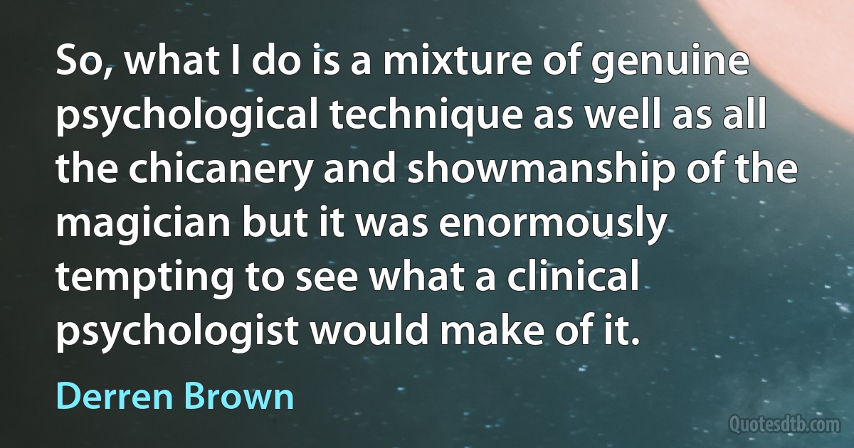 So, what I do is a mixture of genuine psychological technique as well as all the chicanery and showmanship of the magician but it was enormously tempting to see what a clinical psychologist would make of it. (Derren Brown)