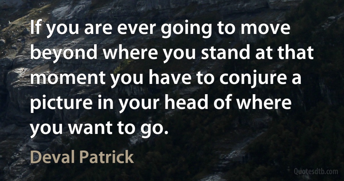 If you are ever going to move beyond where you stand at that moment you have to conjure a picture in your head of where you want to go. (Deval Patrick)