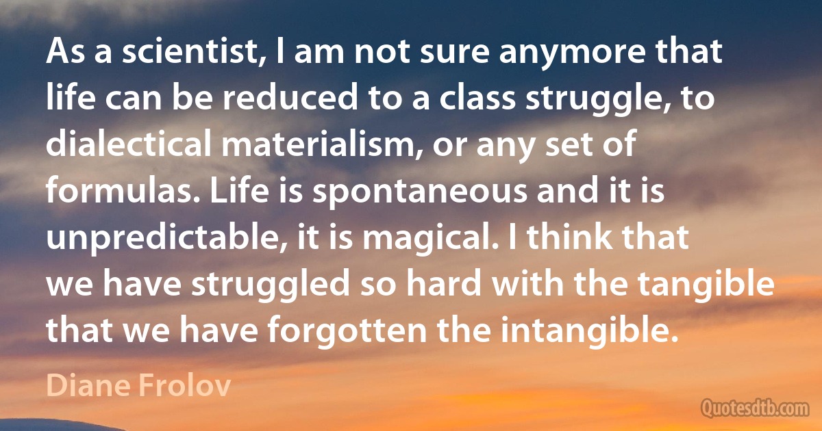 As a scientist, I am not sure anymore that life can be reduced to a class struggle, to dialectical materialism, or any set of formulas. Life is spontaneous and it is unpredictable, it is magical. I think that we have struggled so hard with the tangible that we have forgotten the intangible. (Diane Frolov)