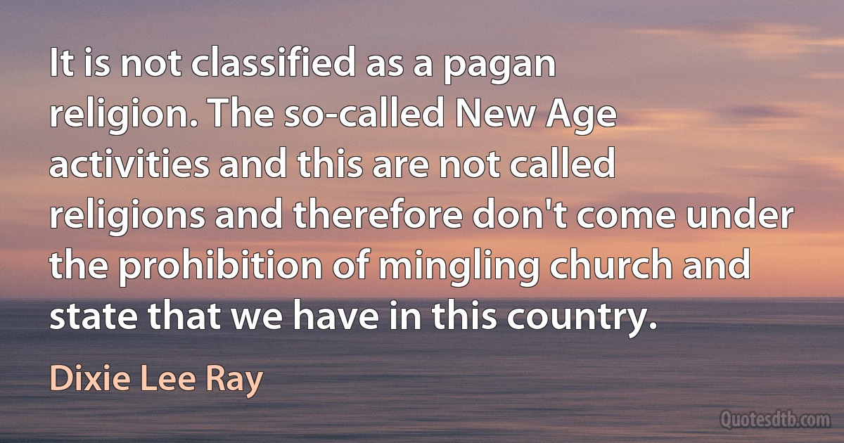 It is not classified as a pagan religion. The so-called New Age activities and this are not called religions and therefore don't come under the prohibition of mingling church and state that we have in this country. (Dixie Lee Ray)