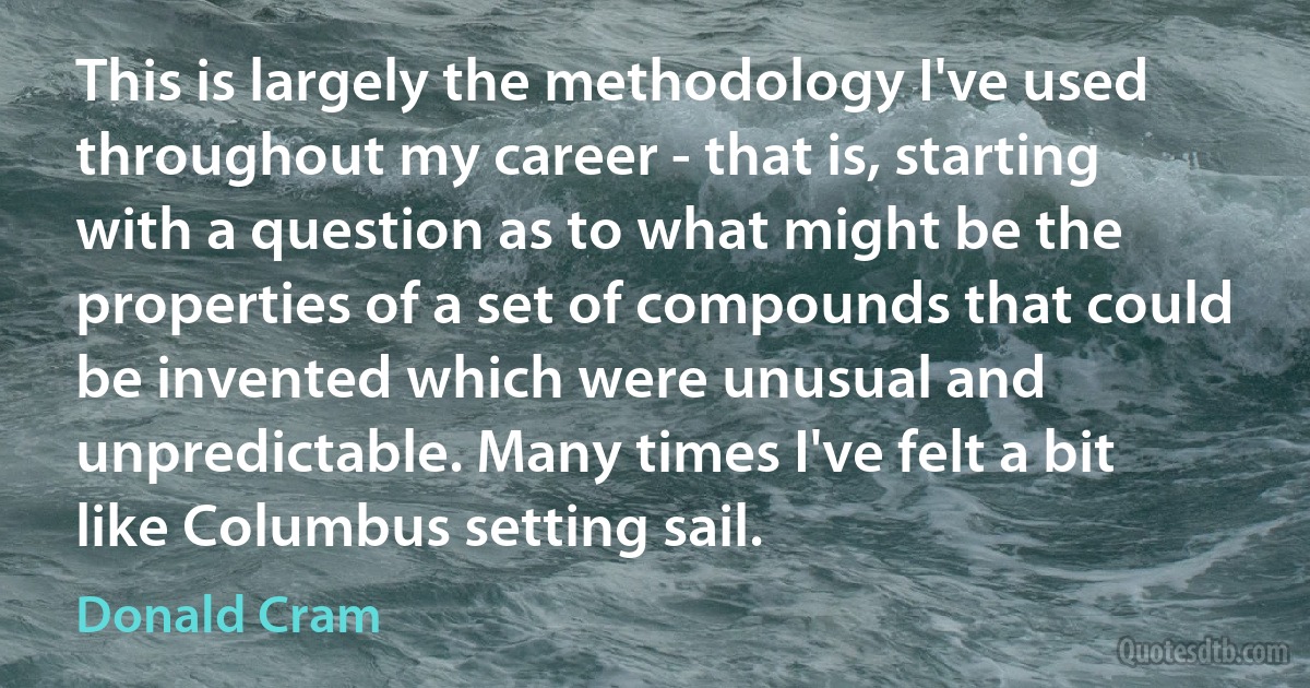 This is largely the methodology I've used throughout my career - that is, starting with a question as to what might be the properties of a set of compounds that could be invented which were unusual and unpredictable. Many times I've felt a bit like Columbus setting sail. (Donald Cram)