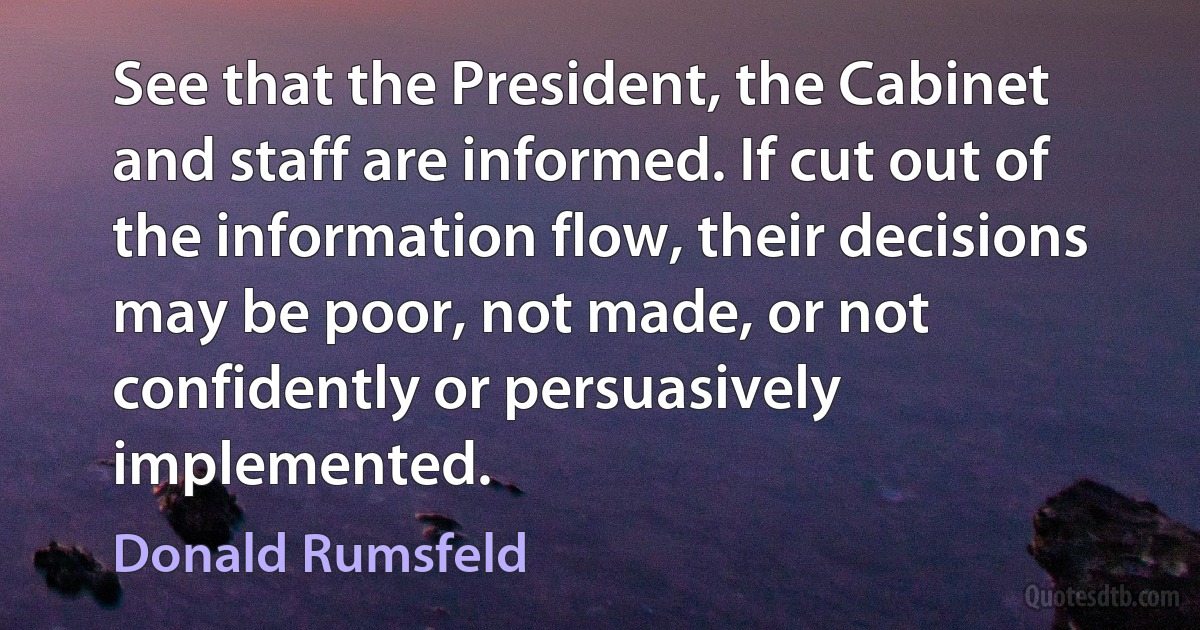 See that the President, the Cabinet and staff are informed. If cut out of the information flow, their decisions may be poor, not made, or not confidently or persuasively implemented. (Donald Rumsfeld)